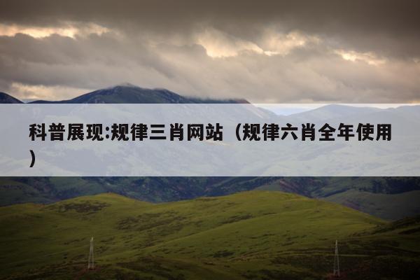 科普展现:规律三肖网站（规律六肖全年使用）